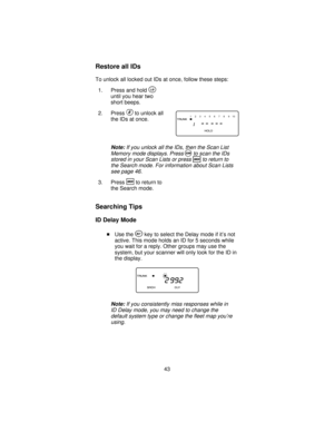 Page 43Restore all IDs
To unlock all locked out IDs at once, follow these steps:
1. Press and hold
O
until you hear two
short beeps.
2. Press
Eto unlock all
the IDs at once.
Note:If you unlock all the IDs, then the Scan List
Memory mode displays. Press
Sto scan the IDs
stored in your Scan Lists or press
Rto return to
the Search mode. For information about Scan Lists
see page 46.
3. PressRto return to
the Search mode.
Searching Tips
ID Delay Mode
Use theYkey to select the Delay mode if it’s not
active. This mode...
