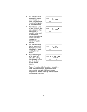 Page 45nThe indicator which
remains on, even if
when there is no
traffic, represents the
frequency being used
as the data channel.
nIf an indicator turns
on and you don’t hear
a conversation, then
the channel is
probably being used
for a telephone
interconnect call or a
private call. These
calls are not
monitored by your
scanner.
nThe indicator which
flashes when an ID
displays represents
the frequency being
used by the talk
group.
nIf you’re holding on
an ID which isn’t
active, the activity
indicators will...