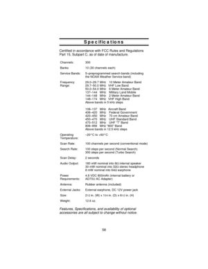 Page 58Specifications
Certified in accordance with FCC Rules and Regulations
Part 15, Subpart C, as of date of manufacture.
Channels: 300
Banks 10 (30 channels each)
Service Bands: 5–preprogrammed search bands (including
the NOAA Weather Service band)
Frequency
Range:29.0–29.7 MHz 10 Meter Amateur Band
29.7–50.0 MHz VHF Low Band
50.0–54.0 MHz 6 Meter Amateur Band
137–144 MHz Military Land Mobile
144–148 MHz 2 Meter Amateur Band
148–174 MHz VHF High Band
Above bands in 5 kHz steps
108–137 MHz Aircraft Band...