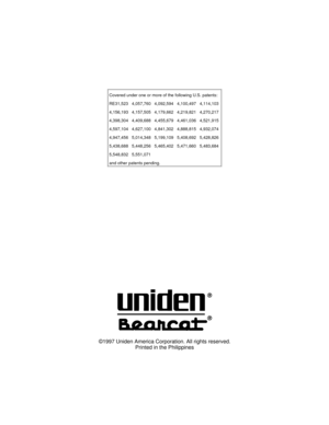 Page 69Covered under one or more of the following U.S. patents:
RE31,523 4,057,760 4,092,594 4,100,497 4,114,103
4,156,193 4,157,505 4,179,662 4,219,821 4,270,217
4,398,304 4,409,688 4,455,679 4,461,036 4,521,915
4,597,104 4,627,100 4,841,302 4,888,815 4,932,074
4,947,456 5,014,348 5,199,109 5,408,692 5,428,826
5,438,688 5,448,256 5,465,402 5,471,660 5,483,684
5,548,832 5,551,071
and other patents pending.
©1997 Uniden America Corporation. All rights reserved.
Printed in the Philippines 