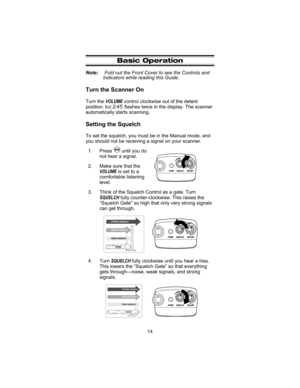 Page 18Basic Operation
Note:Fold out the Front Cover to see the Controls and
Indicators while reading this Guide.
Turn the Scanner On
Turn theVOLUMEcontrol clockwise out of the detent
position.bc245flashes twice in the display. The scanner
automatically starts scanning.
Setting the Squelch
To set the squelch, you must be in the Manual mode, and
you should not be receiving a signal on your scanner.
1. Press until you do
not hear a signal.
2. Make sure that the
VOLUMEis set to a
comfortable listening
level.
3....