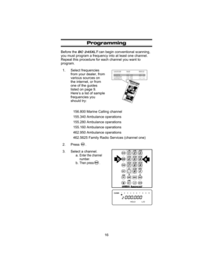 Page 20Programming
Before theBC 245XLTcan begin conventional scanning,
you must program a frequency into at least one channel.
Repeat this procedure for each channel you want to
program.
1. Select frequencies
from your dealer, from
various sources on
the internet, or from
one of the guides
listed on page 9.
Here’s a list of sample
frequencies you
should try:
156.800 Marine Calling channel
155.340 Ambulance operations
155.280 Ambulance operations
155.160 Ambulance operations
462.950 Ambulance operations
462.5625...