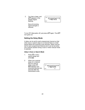 Page 262. You hear a beep, and
ATTappears in the
display begins
flashing.
Now all incoming
signal strength is
reduced.
To turn RF Attenuation off, just press
ATTagain. TheATT
icon goes out.
Setting the Delay Mode
A delay can be set for each programmed channel so that
when scan or search stops on a channel there is a brief
pause before the scanning cycle resumes. Delay must be
set for each programmed channel and it can be set when
your scanner pauses during a scan or when manual mode
is selected.
Delay in Scan...