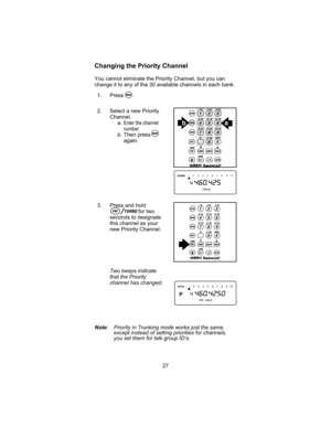 Page 31Changing the Priority Channel
You cannot eliminate the Priority Channel, but you can
change it to any of the 30 available channels in each bank.
1. Press .
2. Select a new Priority
Channel.
a.Enter the channel
number.
b. Then press
again.
3. Press and hold
for two
seconds to designate
this channel as your
new Priority Channel.
Two beeps indicate
that the Priority
channel has changed.
Note: Priority in Trunking mode works just the same,
except instead of setting priorities for channels,
you set them for...