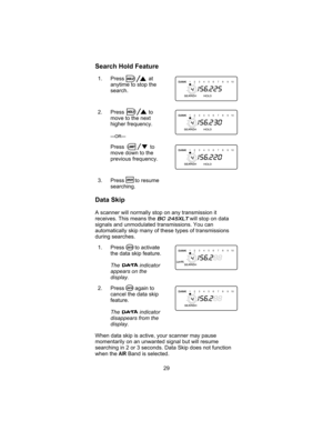 Page 33Search Hold Feature
1. Press at
anytime to stop the
search.
2. Press to
move to the next
higher frequency.
—OR—
Press to
move down to the
previous frequency.
3. Press to resume
searching.
Data Skip
A scanner will normally stop on any transmission it
receives. This means the
BC 245XLTwill stop on data
signals and unmodulated transmissions. You can
automatically skip many of these types of transmissions
during searches.
1. Press to activate
the data skip feature.
The indicator
appears on the
display.
2....