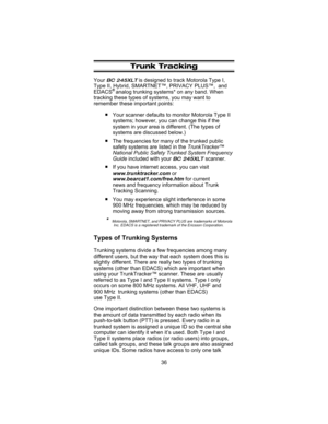 Page 40Trunk Tracking
YourBC 245XLTis designed to track Motorola Type I,
Type II, Hybrid, SMARTNET™, PRIVACY PLUS™, and
EDACS
®analog trunking systems* on any band. When
tracking these types of systems, you may want to
remember these important points:
nYour scanner defaults to monitor Motorola Type II
systems; however, you can change this if the
system in your area is different. (The types of
systems are discussed below.)
nThe frequencies for many of the trunked public
safety systems are listed in...