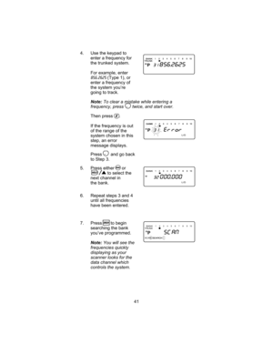 Page 454. Use the keypad to
enter a frequency for
the trunked system.
For example, enter
856.2625(Type 1), or
enter a frequency of
the system you’re
going to track.
Note:To clear a mistake while entering a
frequency, press twice, and start over.
Then press .
If the frequency is out
of the range of the
system chosen in this
step, an error
message displays.
Press and go back
to Step 3.
5. Press either or
to select the
next channel in
the bank.
6. Repeat steps 3 and 4
until all frequencies
have been entered.
7....