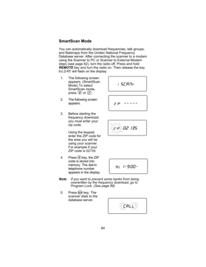 Page 68SmartScan Mode
You can automatically download frequencies, talk groups,
and fleetmaps from the Uniden National Frequency
Database server. After connecting the scanner to a modem
using the Scanner to PC or Scanner to External Modem
steps (see page 62), turn the radio off. Press and hold
REMOTEkey and turn the radio on. Then release the key.
bc245will flash on the display.
1. The following screen
appears. (SmartScan
Mode) To select
SmartScan mode,
press or .
2. The following screen
appears.
3. Before...