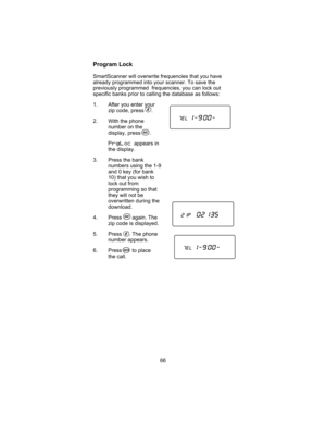 Page 70Program Lock
SmartScanner will overwrite frequencies that you have
already programmed into your scanner. To save the
previously programmed frequencies, you can lock out
specific banks prior to calling the database as follows:
1. After you enter your
zip code, press .
2. With the phone
number on the
display, press .
PrgLocappears in
the display.
3. Press the bank
numbers using the 1-9
and 0 key (for bank
10) that you wish to
lock out from
programming so that
they will not be
overwritten during the...