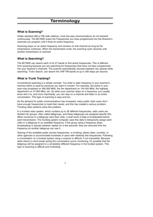 Page 117
Terminology
What is Scanning?
Unlike standard AM or FM radio stations, most two-way communications do not transmit
continuously. The BC785D scans the Frequencies you have programmed into the Scanner’s
channels you program until it finds an active frequency.
Scanning stops on an active frequency and remains on that channel as long as the
transmission continues. When the transmission ends, the scanning cycle resumes until
another transmission is received.
What is Searching?
The BC785D can search each of...