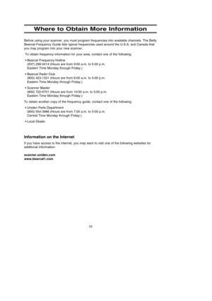 Page 14Where to Obtain More Information
Before using your scanner, you must program frequencies into available channels. The Betty
Bearcat Frequency Guide lists typical frequencies used around the U.S.A. and Canada that
you may program into your new scanner.
To obtain frequency information for your area, contact one of the following:
•Bearcat Frequency Hotline 
(937) 299-0414 (Hours are from 9:00 a.m. to 5:00 p.m. 
Eastern Time Monday through Friday.)
•Bearcat Radio Club
(800) 423-1331 (Hours are from 8:00 a.m....