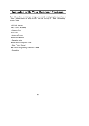 Page 1511
Included with Your Scanner Package
If any of these items are missing or damaged, immediately contact your place of purchase or
Uniden Customer Service at: (800) 297-1023, 8:00 a.m. to 5:00 p.m., Central Time, Monday
through Friday.
• BC785D Scanner
• AC Adapter (AD 580D)
• Cigarette Cord
• DC Cord
• Mounting Bracket
• Telescopic Antenna
• Operating Guide
• Trunk Tracker Frequency Guide 
• Other Printed Material
• E-Scanner Programming Software CD-ROM
• Screwdriver
BC785D  11/8/2 1:01 PM  Page 11 