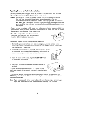 Page 18Applying Power for Vehicle Installation
You can power your scanner using either the supplied DC power cord or your vehicle’s
cigarette lighter socket using DC cigarette lighter power cord.
Caution: You must use a power source that supplies 13.8 V DC and delivers at least 
700 mA. Your standard 12 V car battery should be sufficient. The cord
connector’s center tip must be set to positive and its plug must fit the scanner’s
DC 13.8 Vjack. The supplied DC power cord meets these specifications. Using a
power...