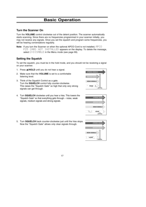 Page 21Basic Operation
Turn the Scanner On
Turn the VOLUMEcontrol clockwise out of the detent position. The scanner automatically
starts scanning. Since there are no frequencies programmed in your scanner initially, you
may not receive any signals. Once you set the squelch and program some frequencies, you
will be hearing conversations regularly.
Note: If you turn the Scanner on when the optional APCO Cord is not installed, APCO
P25  CARD  NOT  INSTALLEDappears on the display. To delete the message,
select...