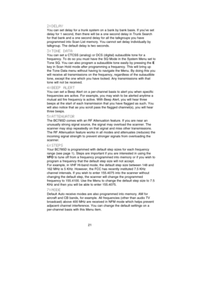 Page 252:DELAY
You can set delay for a trunk system on a bank by bank basis. If you’ve set
delay for 1 second, then there will be a one second delay in Trunk Search
for that bank and a one second delay for all the talkgroups you have
programmed into Scan List memory. You cannot set delay individually by
talkgroup. The default delay is two seconds.
3:TONE  DATA
You can set a CTCSS (analog) or DCS (digital) subaudible tone for a
frequency. To do so you must have the SQ Mode in the System Menu set to
Tone SQ. You...