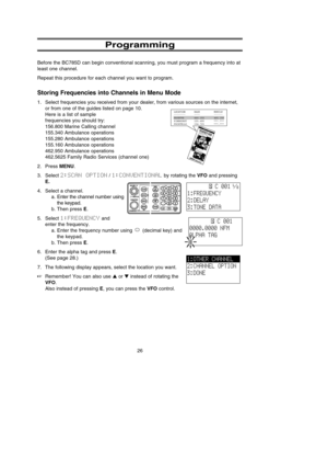 Page 30Programming
Before the BC785D can begin conventional scanning, you must program a frequency into at
least one channel. 
Repeat this procedure for each channel you want to program.
Storing Frequencies into Channels in Menu Mode
1. Select frequencies you received from your dealer, from various sources on the internet,
or from one of the guides listed on page 10.
Here is a list of sample 
frequencies you should try:
156.800 Marine Calling channel 
155.340 Ambulance operations
155.280 Ambulance operations...