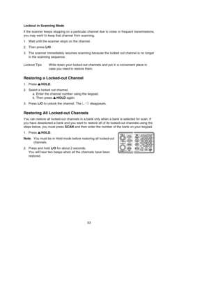 Page 3733 Lockout in Scanning Mode
If the scanner keeps stopping on a particular channel due to noise or frequent transmissions,
you may want to keep that channel from scanning.
1. Wait until the scanner stops on the channel.
2. Then press L/O.
3. The scanner immediately resumes scanning because the locked out channel is no longer
in the scanning sequence.
Lockout Tips Write down your locked-out channels and put in a convenient place in
case you need to restore them.
Restoring a Locked-out Channel
1. Press...