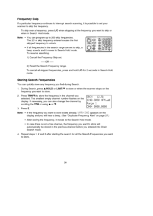 Page 42Frequency Skip
If a particular frequency continues to interrupt search scanning, it is possible to set your
scanner to skip the frequency.
To skip over a frequency, press L/Owhen stopping at the frequency you want to skip or
when in Search Hold mode.
Note:•You can program up to 200 skip frequencies.
The 201st skip frequency entered causes the first
skipped frequency to unlock.
•If all frequencies in the search range are set to skip, a
beep sounds and it moves to Search Hold mode.
To resume searching.
1)...