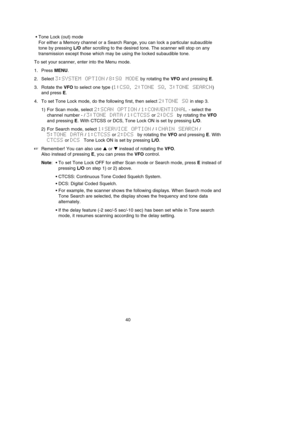 Page 44•Tone Lock (out) mode
For either a Memory channel or a Search Range, you can lock a particular subaudible
tone by pressing L/Oafter scrolling to the desired tone. The scanner will stop on any
transmission except those which may be using the locked subaudible tone.
To set your scanner, enter into the Menu mode.
1. Press MENU.
2. Select 3:SYSTEM  OPTION/ 8:SQ  MODEby rotating the VFOand pressing E.
3. Rotate the VFOto select one type (1:CSQ,2:TONE  SQ,3:TONE  SEARCH)
and press E.
4. To set Tone Lock mode,...