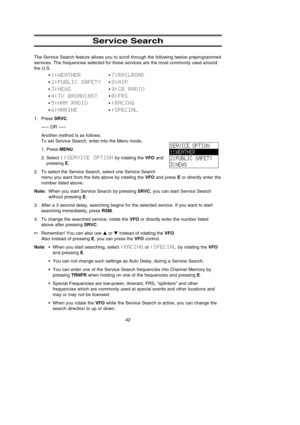 Page 46Service Search
The Service Search feature allows you to scroll through the following twelve preprogrammed
services. The frequencies selected for these services are the most commonly used around
the U.S.
• 1:WEATHER• 7:RAILROAD
• 2:PUBLIC  SAFETY• 8:AIR
• 3:NEWS• 9:CB  RADIO
• 4:TV  BROADCAST• 0:FRS
• 5:HAM  RADIO• :RACING
• 6:MARINE• :SPECIAL
1. Press SRVC.
––– OR –––
Another method is as follows:
To set Service Search, enter into the Menu mode.
1. Press MENU.
2. Select 1:SERVICE  OPTIONby rotating the...