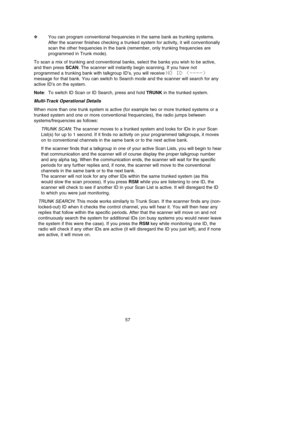 Page 61❖You can program conventional frequencies in the same bank as trunking systems.
After the scanner finishes checking a trunked system for activity, it will conventionally
scan the other frequencies in the bank (remember, only trunking frequencies are
programmed in Trunk mode).
To scan a mix of trunking and conventional banks, select the banks you wish to be active,
and then press SCAN. The scanner will instantly begin scanning. If you have not
programmed a trunking bank with talkgroup ID’s, you will...