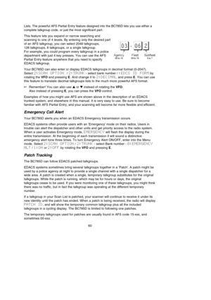 Page 6460
Lists. The powerful AFS Partial Entry feature designed into the BC785D lets you use either a
complete talkgroup code, or just the most significant part.
This feature lets you expand or narrow searching and 
scanning to one of 4 levels. By entering only the desired part
of an AFS talkgroup, you can select 2048 talkgroups, 
128 talkgroups, 8 talkgroups, or a single talkgroup. 
For example, you could program every talkgroup in a police
department with just 4 key presses. You can use the AFS 
Partial...