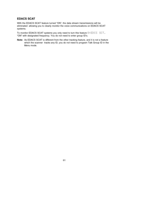 Page 6561
EDACS SCAT
With the EDACS SCAT feature turned “ON”, the data stream transmissions will be
eliminated  allowing you to clearly monitor the voice communications on EDACS SCAT
systems.
To monitor EDACS SCAT systems you only need to turn this feature 8:EDCS  SCT.
“ON” with designated frequency. You do not need to enter group ID’s.
Note:As EDACS SCAT is different from the other tracking feature, and it is not a feature
which the scanner  tracks any ID, you do not need to program Talk Group ID in the
Menu...