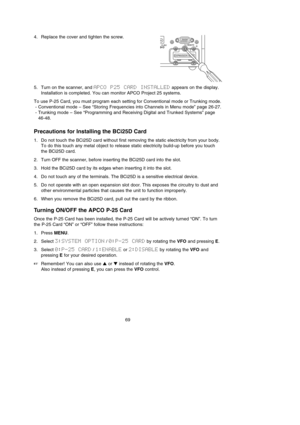 Page 734. Replace the cover and tighten the screw.
5. Turn on the scanner, and APCO  P25  CARD  INSTALLEDappears on the display.
Installation is completed. You can monitor APCO Project 25 systems.
To use P-25 Card, you must program each setting for Conventional mode or Trunking mode.
- Conventional mode – See “Storing Frequencies into Channels in Menu mode” page 26-27.
- Trunking mode – See “Programming and Receiving Digital and Trunked Systems” page
46-48.
Precautions for Installing the BCi25D Card
1. Do not...