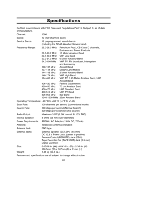 Page 85Specifications
Certified in accordance with FCC Rules and Regulations Part 15, Subpart C, as of date 
of manufacture.
Channel: 1000
Banks: 10 (100 channels each)
Service Bands: 12 preprogrammed search bands
(including the NOAA Weather Service band)
Frequency Range: 25.0-28.0 MHz Petroleum Prod., CB Class D channels,
Business and Forest Products
28.0-29.7 MHz 10 Meter Amateur Band
29.7-50.0 MHz VHF Low Band
50.0-54.0 MHz 6 Meter Amateur Band
54.0-108 MHz VHF TV, FM broadcast, Intersystem
and Astronomy...