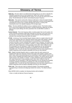 Page 8682
Glossary of Terms
Alpha tag- This term refers to an alphanumeric text tag that you can enter to describe the
individual frequencies that you have programmed. Rather than having to associate a
specific frequency to the individuals that are using it, you can enter the actual name of the
group. This will eliminate the need for memorizing the group’s frequency.
Attenuator- This scanner comes with a feature to attenuate or reduce the signal strength.
The built-in attenuator can be turned on specific...