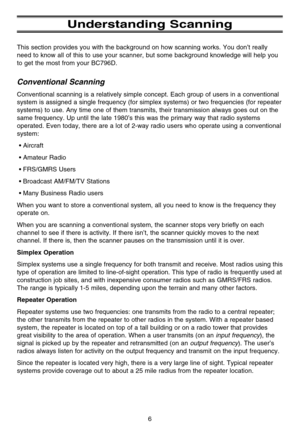 Page 12Understanding Scanning
This section provides you with the background on how scanning works. You don’t really
need to know all of this to use your scanner, but some background knowledge will help you
to get the most from your BC796D.
Conventional Scanning
Conventional scanning is a relatively simple concept. Each group of users in a conventional
system is assigned a single frequency (for simplex systems) or two frequencies (for repeater
systems) to use. Any time one of them transmits, their transmission...