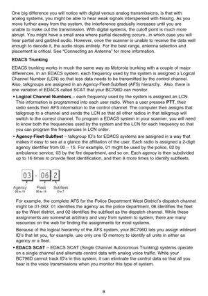 Page 14One big difference you will notice with digital versus analog transmissions, is that with
analog systems, you might be able to hear weak signals interspersed with hissing. As you
move further away from the system, the interference gradually increases until you are
unable to make out the transmission. With digital systems, the cutoff point is much more
abrupt. You might have a small area where partial decoding occurs...in which case you will
hear partial and garbled audio. However, once the scanner is...