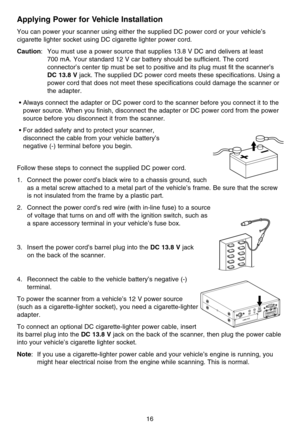 Page 22Applying Power for Vehicle Installation
You can power your scanner using either the supplied DC power cord or your vehicle’s
cigarette lighter socket using DC cigarette lighter power cord.
Caution: You must use a power source that supplies 13.8 V DC and delivers at least 
700 mA. Your standard 12 V car battery should be sufficient. The cord
connector’s center tip must be set to positive and its plug must fit the scanner’s
DC 13.8 Vjack. The supplied DC power cord meets these specifications. Using a
power...