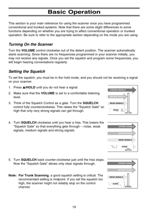 Page 25Basic Operation
This section is your main reference for using the scanner once you have programmed
conventional and trunked systems. Note that there are some slight differences to some
functions depending on whether you are trying to affect conventional operation or trunked
operation. Be sure to refer to the appropriate section depending on the mode you are using.
Turning On the Scanner
Turn the VOLUME control clockwise out of the detent position. The scanner automatically
starts scanning. Since there...