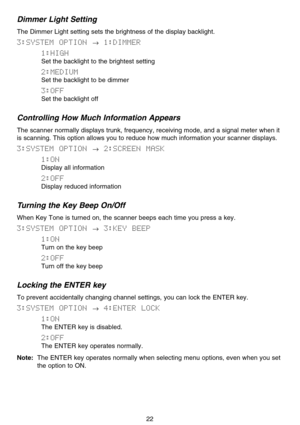 Page 28Dimmer Light Setting
The Dimmer Light setting sets the brightness of the display backlight.
3:SYSTEM  OPTION →1:DIMMER
1:HIGH
Set the backlight to the brightest setting
2:MEDIUM
Set the backlight to be dimmer
3:OFF
Set the backlight off
Controlling How Much Information Appears
The scanner normally displays trunk, frequency, receiving mode, and a signal meter when it
is scanning. This option allows you to reduce how much information your scanner displays.
3:SYSTEM  OPTION →2:SCREEN  MASK
1:ON
Display all...