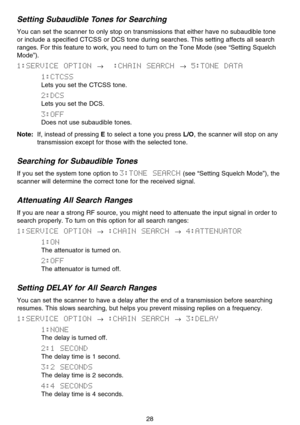 Page 34Setting Subaudible Tones for Searching
You can set the scanner to only stop on transmissions that either have no subaudible tone
or include a specified CTCSS or DCS tone during searches. This setting affects all search
ranges. For this feature to work, you need to turn on the Tone Mode (see “Setting Squelch
Mode”).
1:SERVICE  OPTION →:CHAIN  SEARCH →5:TONE  DATA
1:CTCSS
Lets you set the CTCSS tone.
2:DCS
Lets you set the DCS.
3:OFF
Does not use subaudible tones.
Note:If, instead of pressing Eto select a...