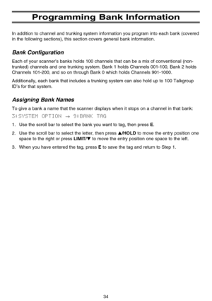 Page 40Programming Bank Information
In addition to channel and trunking system information you program into each bank (covered
in the following sections), this section covers general bank information.
Bank Configuration
Each of your scanner’s banks holds 100 channels that can be a mix of conventional (non-
trunked) channels and one trunking system. Bank 1 holds Channels 001-100, Bank 2 holds
Channels 101-200, and so on through Bank 0 which holds Channels 901-1000.
Additionally, each bank that includes a...