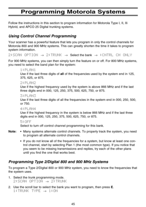Page 51Programming Motorola Systems
Follow the instructions in this section to program information for Motorola Type I, II, IIi
Hybrid, and APCO 25 Digital trunking systems.
Using Control Channel Programming
Your scanner has a powerful feature that lets you program in only the control channels for
Motorola 800 and 900 MHz systems. This can greatly shorten the time it takes to program
system information.
2:SCAN  OPTION →2:TRUNK →Select the bank→:CNTRL  CH  ONLY
For 900 MHz systems, you can then simply turn the...