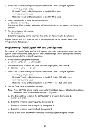 Page 523. Select one of the following trunk types for Motorola Type 2 or digital Systems:
1:TYPE2/P25  800
Motorola Type 2 or Digital systems in the 800 MHz band
3:TYPE2/P25  900
Motorola Type 2 or Digital systems in the 900 MHz band
4. Select the channel to store the information into.
2:TRUNK  CHANNEL
Use the scroll bar to select a channel within the bank to store a system frequency, then
press 
E.
5. Store the channel information
1:FREQUENCY
Enter the frequency for the channel, then enter an Alpha Tag for the...