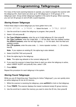 Page 59Programming Talkgroups
For many of the trunk scanning features to operate, you need to program the scanner with
the talkgroup ID’s. Each bank can store up to 100 talkgroups in 10 ID groups of 10
talkgroups each. Group similar talkgroups together in the same ID group. When scanning,
you can turn ID groups on and off with a quick keypress.
Storing Known Talkgroups
Follow these steps to store talkgroups you have gotten from a list.
2:SCAN  OPTION →2:TRUNK →Select the bank→3:TALK  GROUP
1. Use the scroll bar...