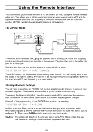 Page 61Using the Remote Interface
You can connect your scanner to either a PC or another BC796D using the remote interface
cable port. This allows you to either control and program your scanner using a PC and the
supplied software and cable (not supplied) or clone the memory from one BC796D into
another BC796D (gender changer/coupler required, not supplied).
PC Control Mode
To connect the Scanner to a PC, plug the scanner end of the RS232C cable (not supplied)
into the remote port which is on the side of the...