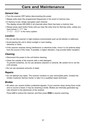 Page 63Care and Maintenance
General Use
•Turn the scanner OFF before disconnecting the power.
•Always write down the programmed frequencies in the event of memory loss.
•If memory is lost, simply reprogram each channel. 
The display shows 000.0000 in all channels when there has been a memory loss.
•Always press each button firmly until you hear the entry tone for that key entry, unless you
have turned 
2:OFFthe 
3:KEY  BEEPin the menu system.
Location
•Do not use the scanner in high-moisture environments such...