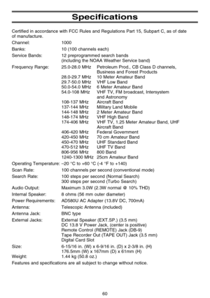 Page 66Specifications
Certified in accordance with FCC Rules and Regulations Part 15, Subpart C, as of date 
of manufacture.
Channel: 1000
Banks: 10 (100 channels each)
Service Bands: 12 preprogrammed search bands
(including the NOAA Weather Service band)
Frequency Range: 25.0-28.0 MHz Petroleum Prod., CB Class D channels,
Business and Forest Products
28.0-29.7 MHz 10 Meter Amateur Band
29.7-50.0 MHz VHF Low Band
50.0-54.0 MHz 6 Meter Amateur Band
54.0-108 MHz VHF TV, FM broadcast, Intersystem
and Astronomy...