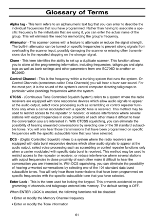 Page 67Glossary of Terms
Alpha tag- This term refers to an alphanumeric text tag that you can enter to describe the
individual frequencies that you have programmed. Rather than having to associate a spe-
cific frequency to the individuals that are using it, you can enter the actual name of the
group. This will eliminate the need for memorizing the group’s frequency.
Attenuator- This scanner comes with a feature to attenuate or reduce the signal strength.
The built-in attenuator can be turned on specific...