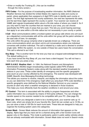 Page 68• Enter or modify the Trunking ID. ( this can be modified 
through the menu screen.)
FIPS Codes- For the purpose of broadcasting weather information, the NWS (National
Weather Service) has divided the United States into regions by state and county (or
parish, where applicable) then assigned a 6 digit FIPS code to identify each county or
parish. The first digit represents the county subdivision, the next two represents the state,
and the last three digits represent the county or parish. Your scanner can...