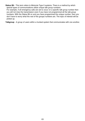 Page 69Status Bit- This term refers to Motorola Type II systems. There is a method by which
special types of communications utilize unique talk group numbers. 
For example, if all emergency calls are set to occur on a specific talk group number then
you will not miss the transmission even if you have not programmed all the talk group
numbers. With the Status Bit on and you have programmed the unique number, then you
don’t have to worry what the rest of the groups numbers are. The topic of interest will be...