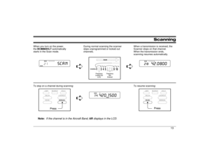 Page 13Scanning
When you turn on the power, 
the BC860XLT automatically 
starts in the Scan mode.During normal scanning the scanner
skips unprogrammed or locked out
channels.When a transmission is received, the
Scanner stops on that channel. 
When the transmission ends, 
scanning resumes automatically.
êê
To stop on a channel during scanning: To resume scanning:
ê
Note:
If the channel is in the Aircraft Band, 
AIR
 displays in the LCD.
13 