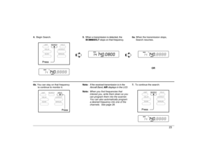 Page 234.Begin Search.5. When a transmission is detected, the
BC860XLT stops on that frequency.6a. When the transmission stops, 
 Search resumes.
êê
 OR 
6b. You can stay on that frequency 
to continue to monitor it.Note: 
If the received transmission is in the
Aircraft Band, 
AIR 
displays in the LCD.
7.To continue the search:
Note:
When you find frequencies that
interest you, write them down so you
can program them into the scanner.
You can also automatically program
a desired frequency into one of the...
