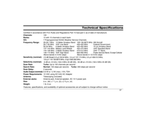 Page 37Technical Specifications
Certified in accordance with FCC Rules and Regulations Part 15 Sub-part C as of date of manufacture.
Channels:100
Banks:10 with 10 channels in each bank
WX:7 Preprogrammed NOAA Weather Service Channels
Frequency Range:29-29.7 MHz 10 Meter Amateur Band 108-136.9875 MHz AM Aircraft
29.7-50 MHz VHF Low Band 406-420 MHz Federal Government
50-54 MHz 6 Meter Amateur Band 420-450 MHz 70 cm Amateur Band
137-144 MHz Military Land Mobile 450-470 MHz UHF Standard Band
144-148 MHz 2 Meter...