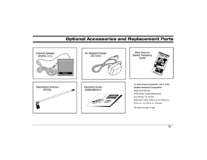 Page 39Optional Accessories and Replacement Parts
W
To order these accessories, call or write:
Uniden America Corporation
Parts and Service
4700 Amon Carter Boulevard
Fort Worth, TX 76155
(800) 297-1023, 8:00 a.m. to 5:00 p.m.,    
8:00 a.m. to 5:00 p.m., Central
Monday through Friday
39 
